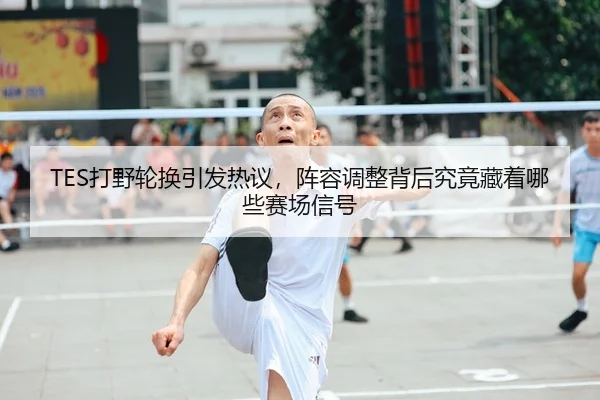 TES打野轮换引发热议，阵容调整背后究竟藏着哪些赛场信号