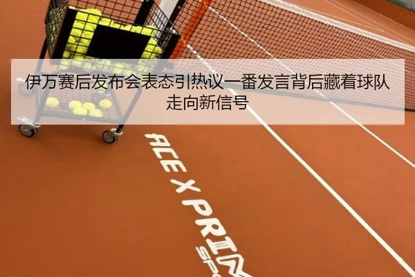 伊万赛后发布会表态引热议一番发言背后藏着球队走向新信号